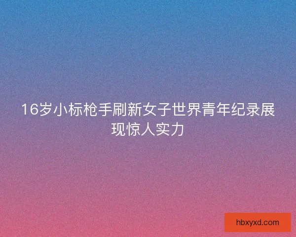 16岁小标枪手刷新女子世界青年纪录展现惊人实力