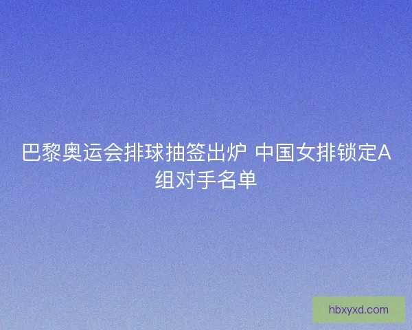 巴黎奥运会排球抽签出炉 中国女排锁定A组对手名单