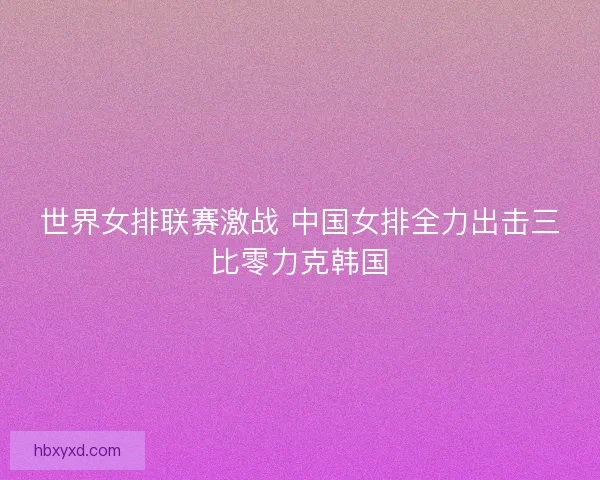 世界女排联赛激战 中国女排全力出击三比零力克韩国