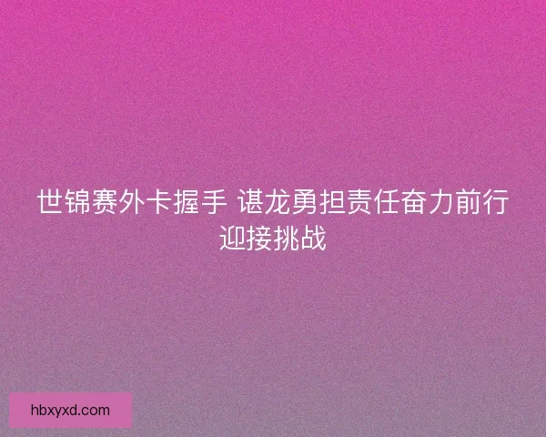 世锦赛外卡握手 谌龙勇担责任奋力前行迎接挑战