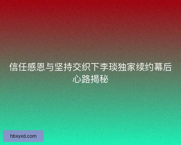 信任感恩与坚持交织下李琰独家续约幕后心路揭秘