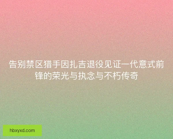 告别禁区猎手因扎吉退役见证一代意式前锋的荣光与执念与不朽传奇