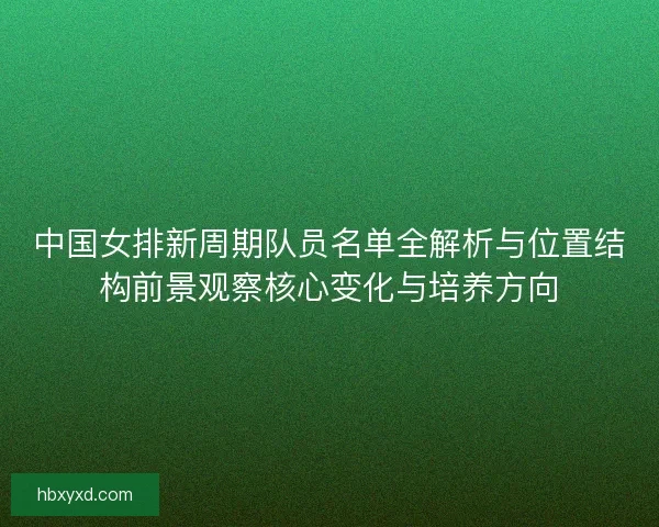 中国女排新周期队员名单全解析与位置结构前景观察核心变化与培养方向