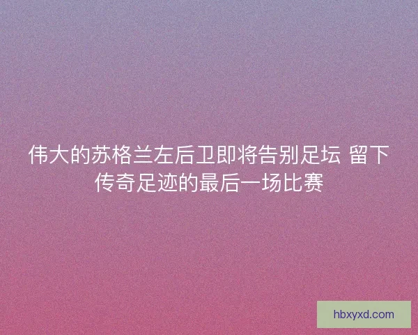 伟大的苏格兰左后卫即将告别足坛 留下传奇足迹的最后一场比赛