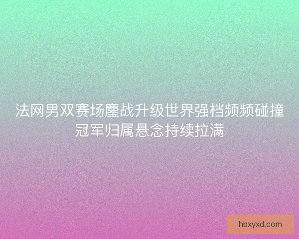 法网男双赛场鏖战升级世界强档频频碰撞冠军归属悬念持续拉满