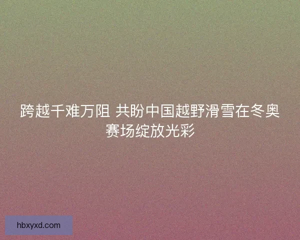 跨越千难万阻 共盼中国越野滑雪在冬奥赛场绽放光彩