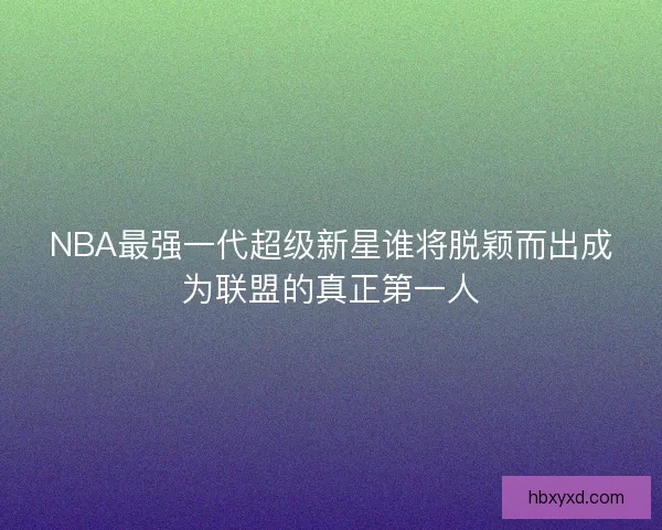 NBA最强一代超级新星谁将脱颖而出成为联盟的真正第一人