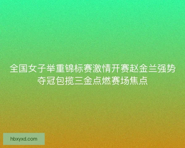 全国女子举重锦标赛激情开赛赵金兰强势夺冠包揽三金点燃赛场焦点