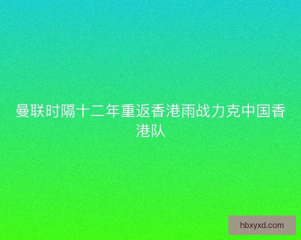 曼联时隔十二年重返香港雨战力克中国香港队