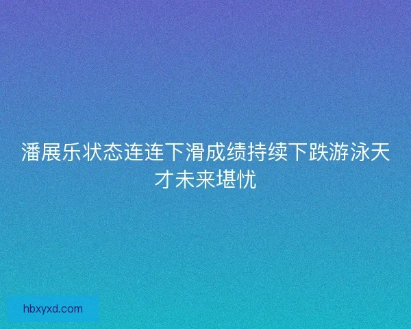 潘展乐状态连连下滑成绩持续下跌游泳天才未来堪忧