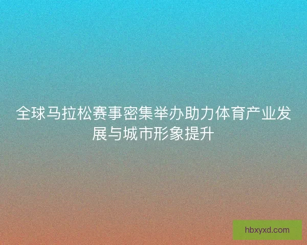 全球马拉松赛事密集举办助力体育产业发展与城市形象提升