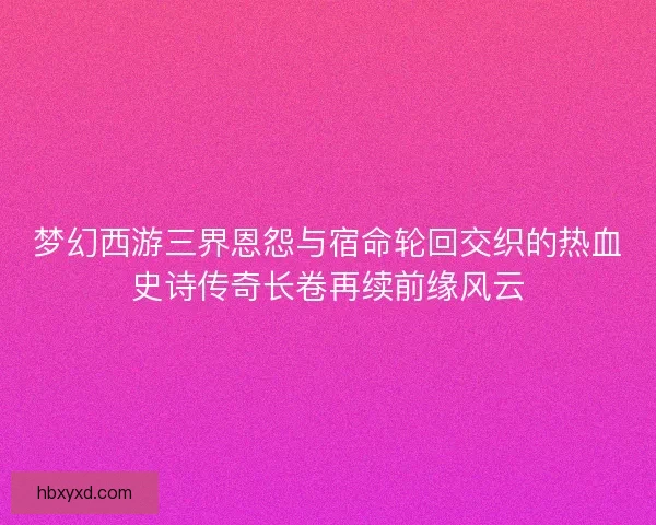 梦幻西游三界恩怨与宿命轮回交织的热血史诗传奇长卷再续前缘风云