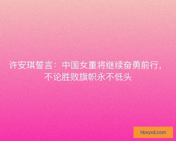 许安琪誓言：中国女重将继续奋勇前行，不论胜败旗帜永不低头
