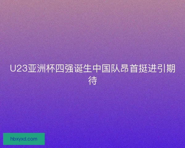 U23亚洲杯四强诞生中国队昂首挺进引期待