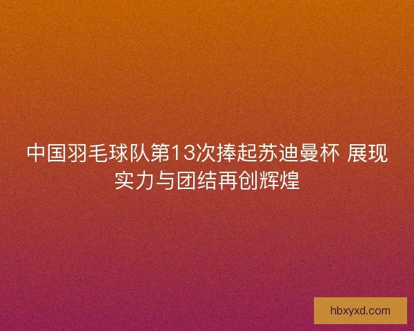 中国羽毛球队第13次捧起苏迪曼杯 展现实力与团结再创辉煌